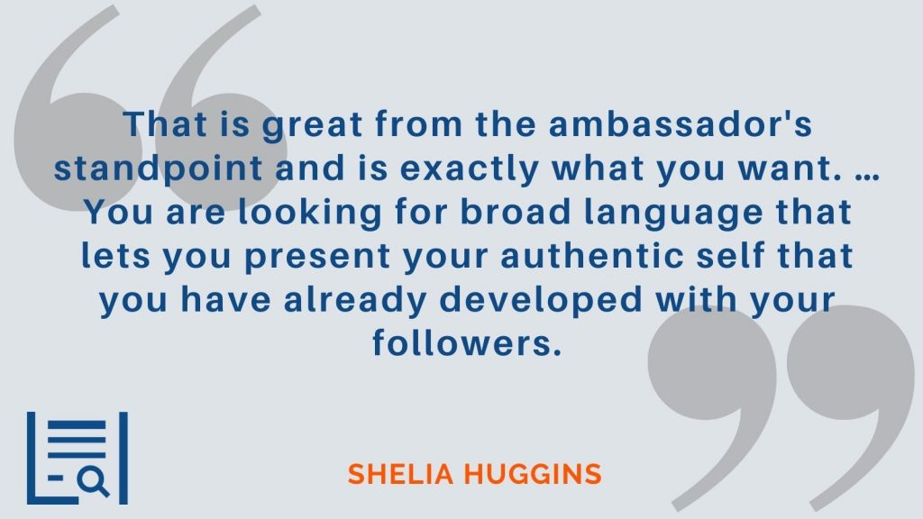 "That is great from the ambassador's standpoint and is exactly what you want. …You are looking for broad language that lets you present your authentic self that you have already developed with your followers." Sheila Huggins