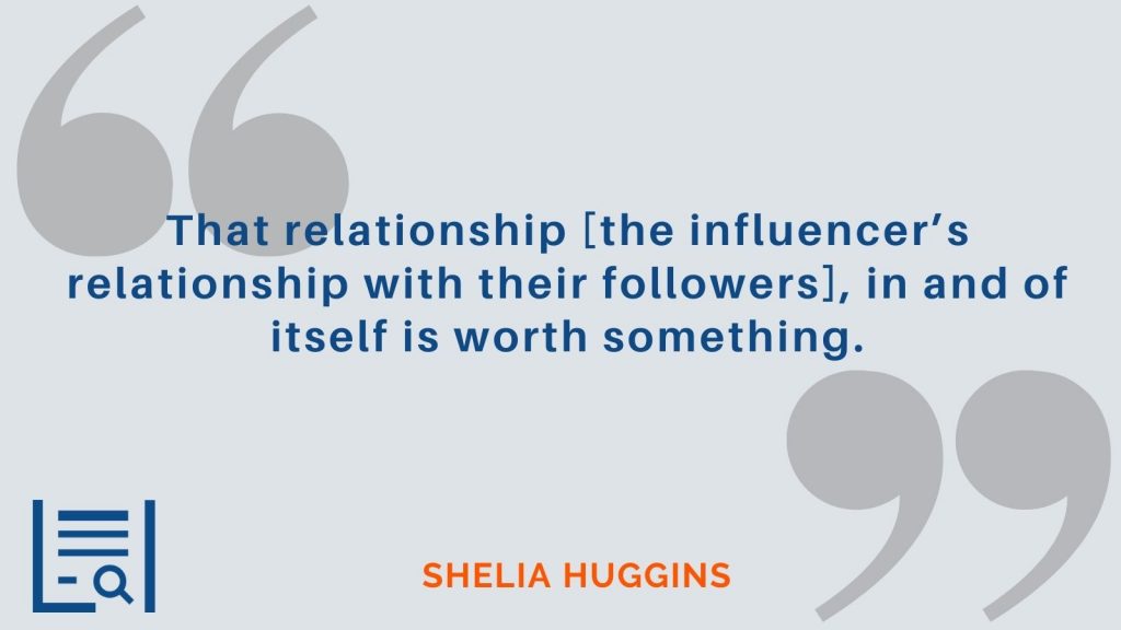 "That relationship [the influencer’s relationship with their followers], in and of itself is worth something.”  Sheila Huggins