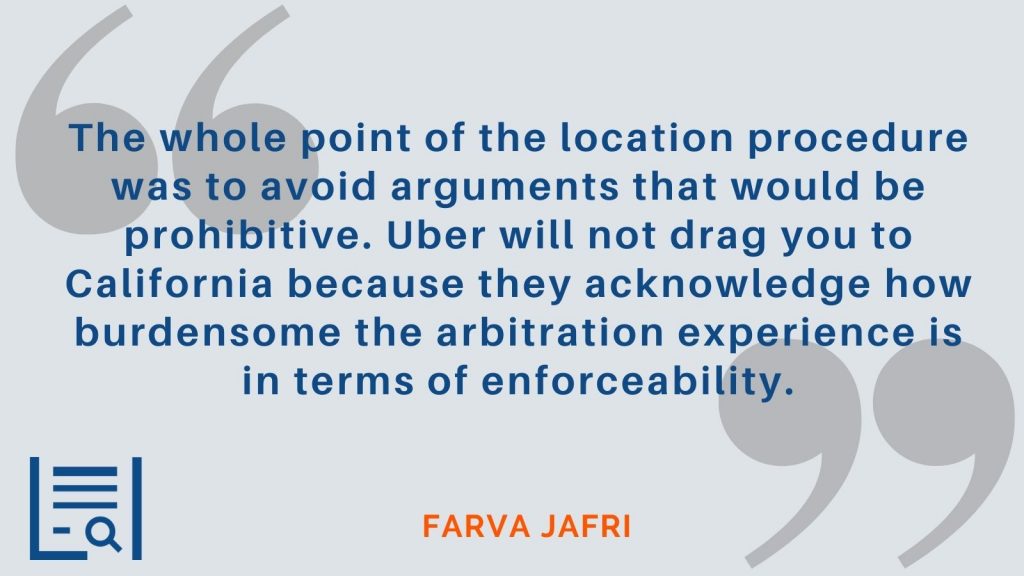 “The whole point of the location procedure was to avoid arguments that would be prohibitive. Uber will not drag you to California because they acknowledge how burdensome the arbitration experience is in terms of enforceability.” - Farva Jafri