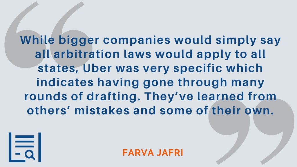 “While bigger companies would simply say all arbitration laws would apply to all states, Uber was very specific which indicates having gone through many rounds of drafting. They’ve learned from others’ mistakes and some of their own.” - Farva Jafri