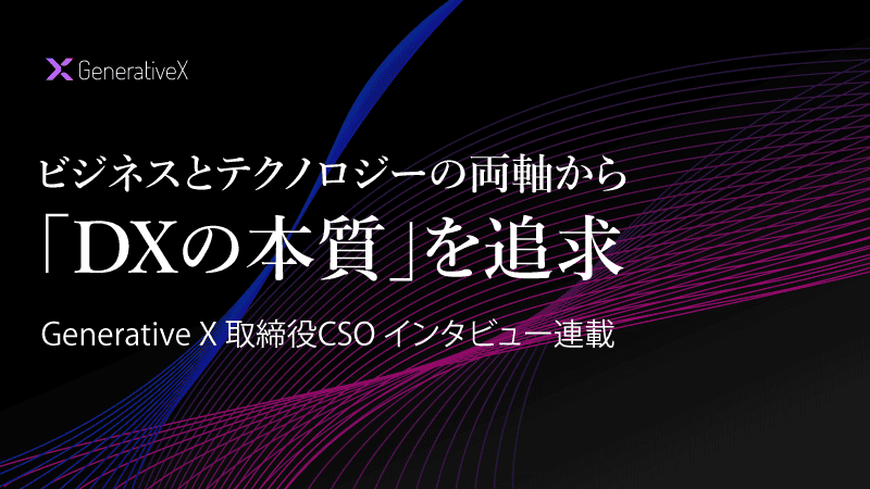 ビジネスとテクノロジーの両軸から「DXの本質」を追求 Generative X 取締役CSO インタビュー連載