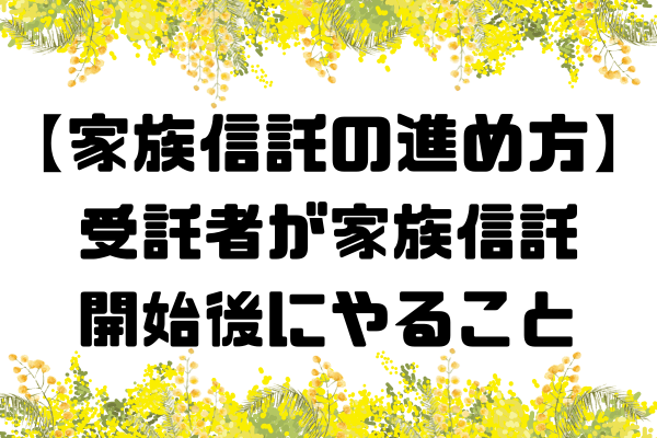 【家族信託の進め方】受託者が家族信託開始後にやること