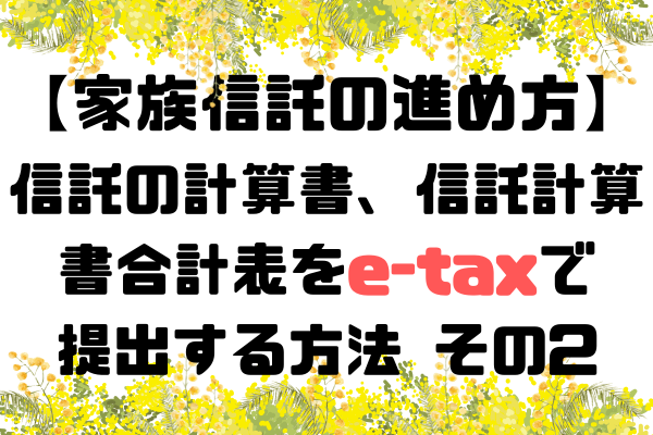 【家族信託の進め方】信託の計算書、信託の計算書合計表のe-taxでの提出方法　その2
