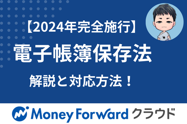 【2024年完全施行】これだけ知ってれば大丈夫！　電子帳簿保存法改正の解説と対応方法