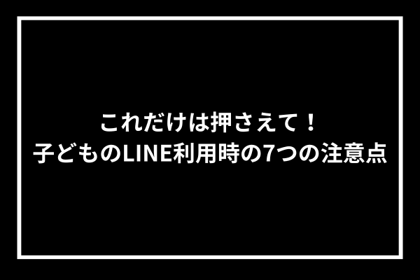 これだけは押さえて！子どものLINE利用時の7つの注意点