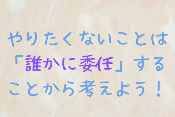 （マインド）やりたくないことは「誰かに委任」することから考えよう！