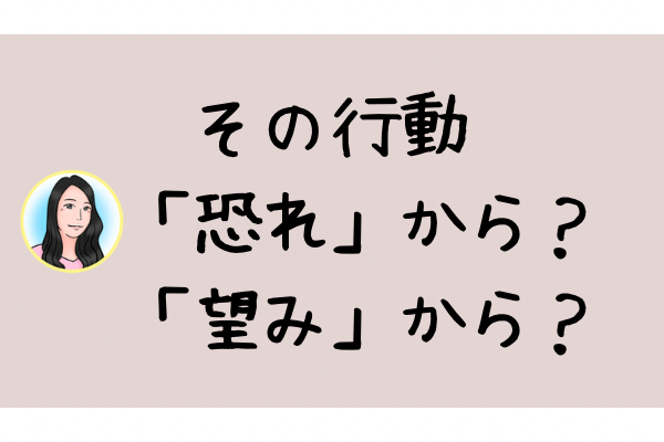  その行動「自分の望み」から？それとも「恐れ」から？