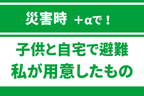 子供と自宅で避難する！私が用意した意外と大事なもの