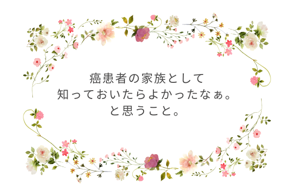 癌患者の家族として知っておいたらよかったなぁ、と思うこと。