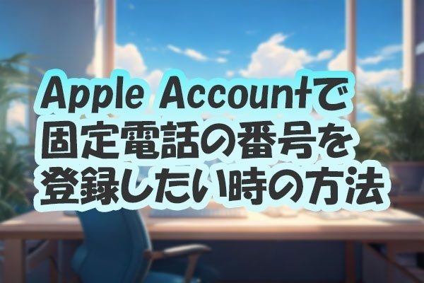 Apple Accountを登録する際に、固定電話の番号を登録する方法