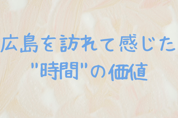 広島を訪れて感じた"時間"の価値 〜大和ミュージアムと平和記念館での気づき〜