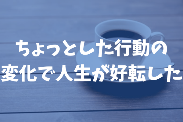 ちょっとした行動の変化で人生が好転した