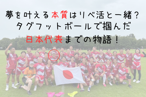 「夢を叶える本質はリベ活と一緒？タグフットボールで掴んだ日本代表までの物語！」