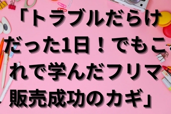 「トラブルだらけだった1日！でもこれで学んだフリマ販売成功のカギ」