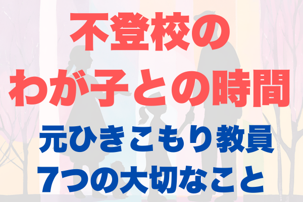 不登校のわが子と過ごす時間 〜元ひきこもりの教員が伝える7つの大切なこと〜