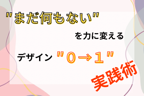 「まだ何もない」を力に変える！デザイン0→1実践術