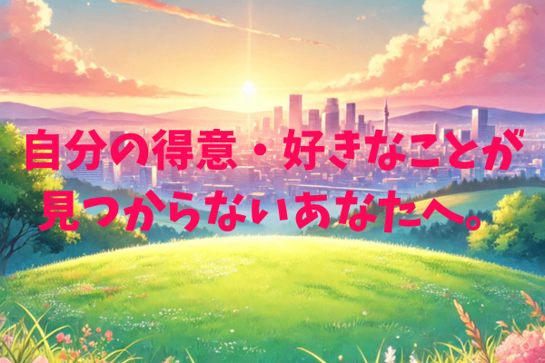 自分の得意・好きなことが見つからないあなたへ。