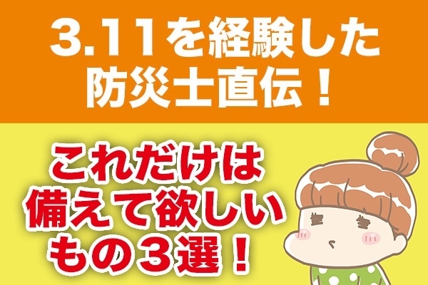 3.11を経験した防災士直伝！これだけは備えて欲しいもの３選！
