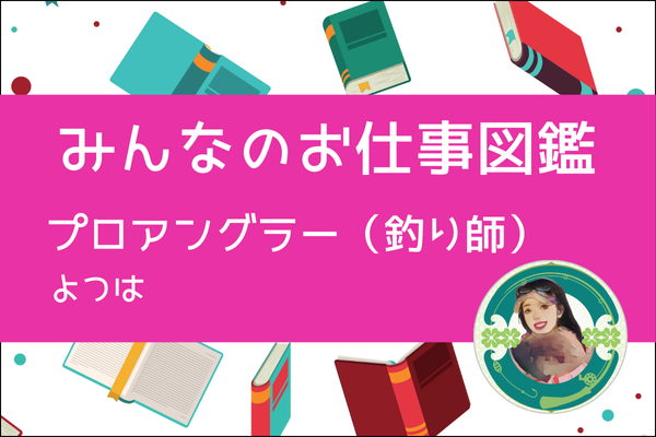 【みんなのお仕事図鑑】プロアングラー（釣り師）／よつは