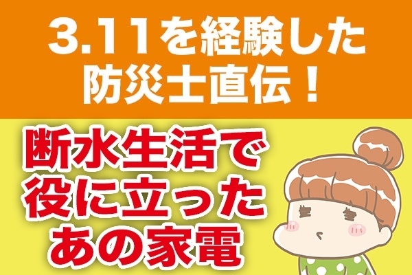 ３.11を経験した防災士直伝！断水生活で役に立ったあの家電