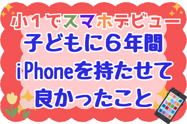 【小1でスマホデビュー】子どもに6年間、iPhoneを持たせてよかったこと