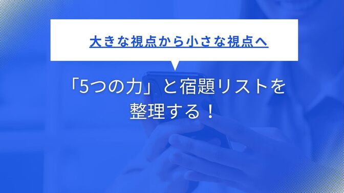 大きな視点から小さな視点へ　—　「5つの力」と宿題リストを整理する！