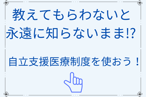 教えてもらわないと永遠に知らないまま！？ 自立支援医療制度を使おう！