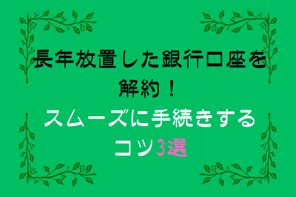 長年放置した銀行口座を解約！スムーズに手続きするコツ3選