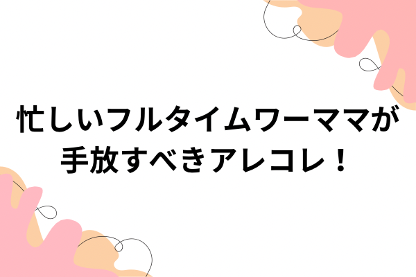 忙しいフルタイムワーママが手放すべきアレコレ！