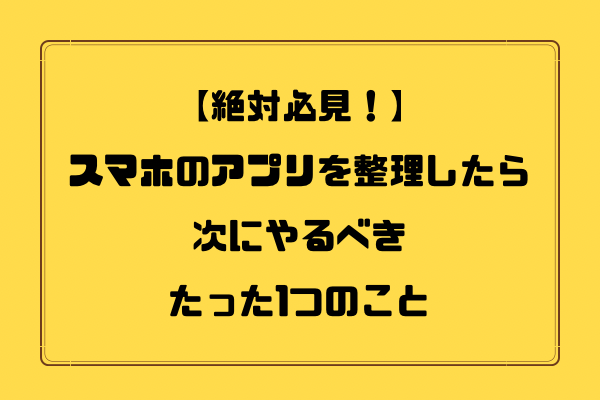 【絶対必見！】スマホのアプリを整理したら、次にやるべきたった1つのこと