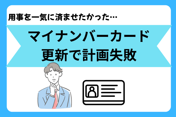 用事を一気に済ませたかった…マイナンバーカード更新で計画失敗