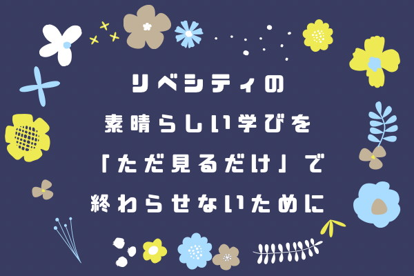 リベシティの素晴らしい学びを 「ただ見るだけ」 で終わらせないために
