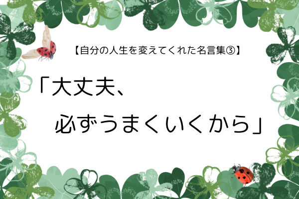 【自分の人生を変えてくれた名言集③】—「大丈夫、必ずうまくいくから」が自分の人生を支えてくれた