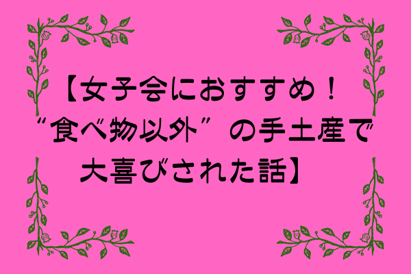 【女子会におすすめ！“食べ物以外”の手土産で大喜びされた話】