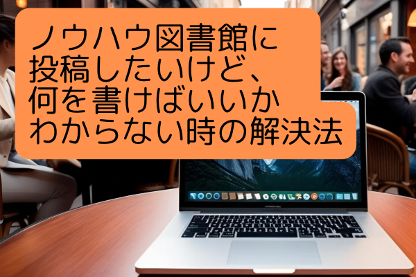 ノウハウ図書館に投稿したいけど、何を書けばいいかわからないあなたへ