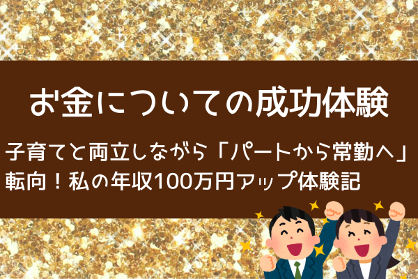 お金についての成功体験 　子育てと両立しながら「パートから常勤へ」転向！年収100万円アップ体験記