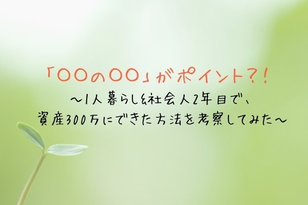 「〇〇の〇〇」がポイント?! 1人暮らし&社会人2年目が「無理なく」資産300万にできた方法