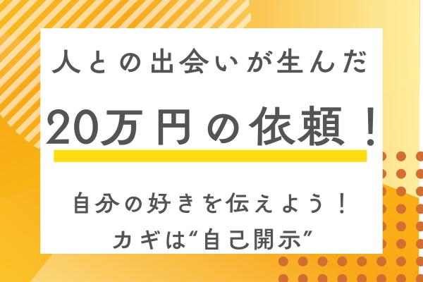 人との出会いが生んだ20万円の仕事依頼 〜カギは“自己開示”〜