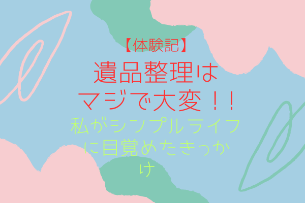 【体験記】遺品整理はマジで大変！〜私がシンプルライフに目覚めたきっかけ〜