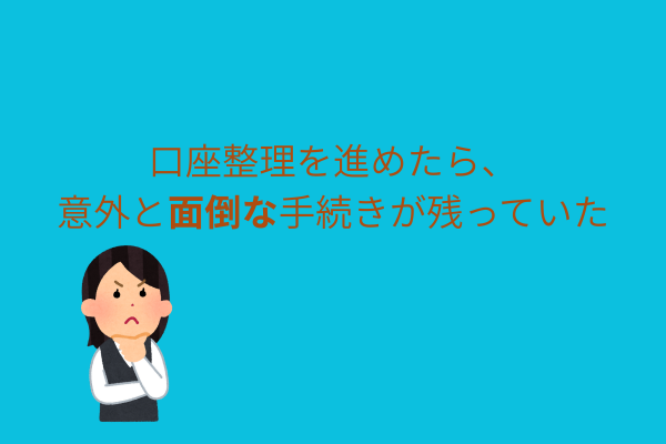 口座整理を進めたら、以外と面倒な手続きが残っていた