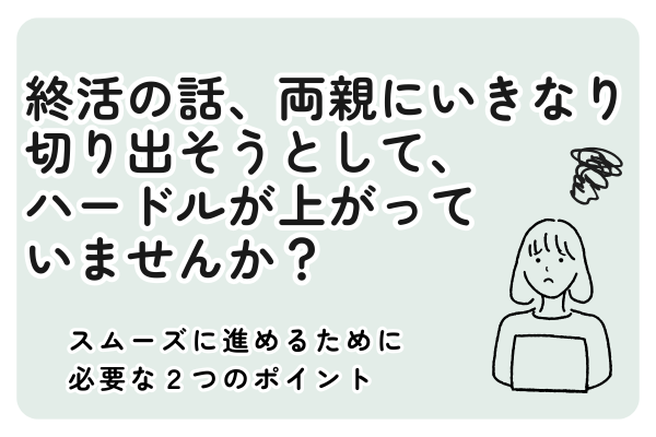 終活の話、両親にいきなり切り出そうとして、 ハードルが上がって いませんか？