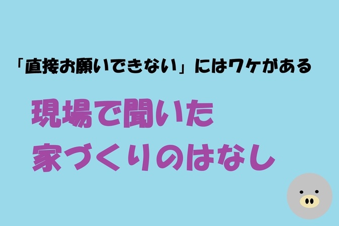 「直接お願いできない」にはワケがある！現場で聞いた家づくりのはなし