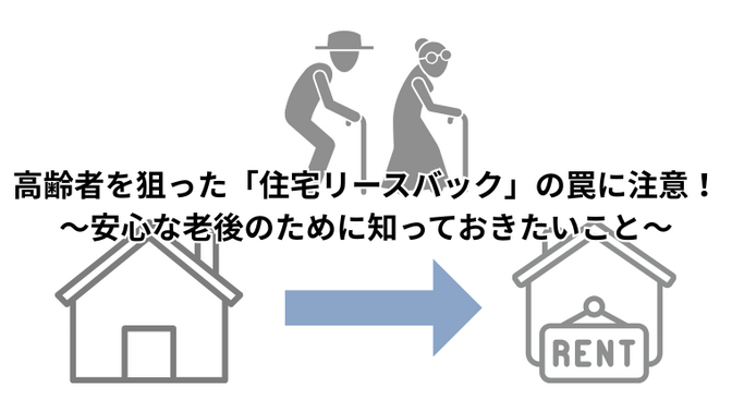 高齢者を狙った「住宅リースバック」の罠に注意！～安心な老後のために知っておきたいこと～