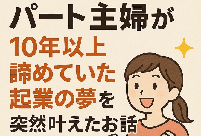 【パート主婦が突然起業⁉︎】10年以上諦めていた『夢』を叶えたキッカケは、あまりにも単純だった。