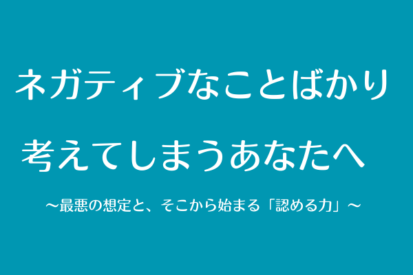 ネガティブなことばかり考えてしまうあなたへ  〜最悪の想定と、そこから始まる「認める力」〜