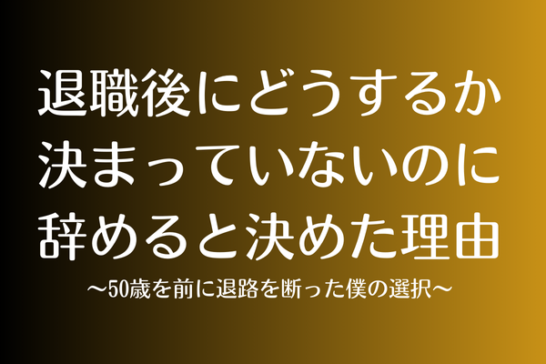 退職後にどうするか決まっていないのに辞めると理由〜50歳を前に退路を断った僕の選択〜