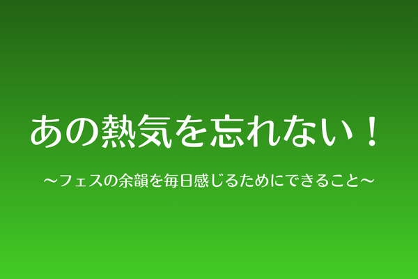 あの熱気を忘れない！〜フェスの余韻を毎日感じるためにできること〜