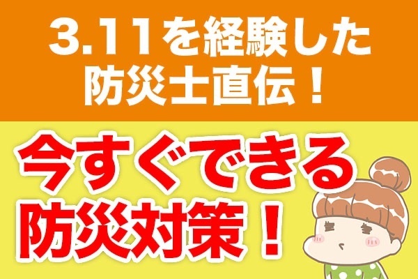3.11を経験した防災士直伝！今すぐできる防災対策！