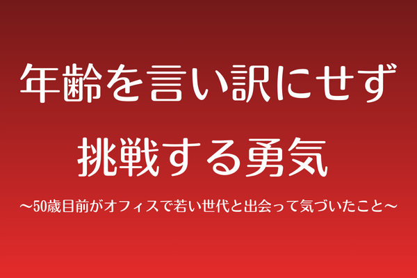 年齢を言い訳にせず挑戦する勇気 〜オフィスで若い世代と出会って気づいたこと〜
