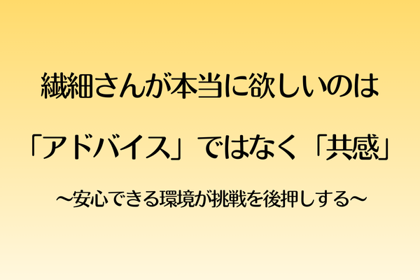 繊細さんが本当に欲しいのは「アドバイス」ではなく「共感」  〜安心できる環境が挑戦を後押しする〜